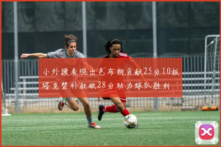小外援表现出色布朗贡献25分10板塔克替补狂砍28分助力球队胜利