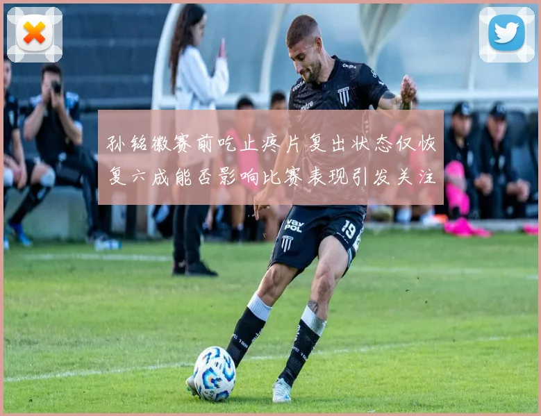 孙铭徽赛前吃止疼片复出状态仅恢复六成能否影响比赛表现引发关注