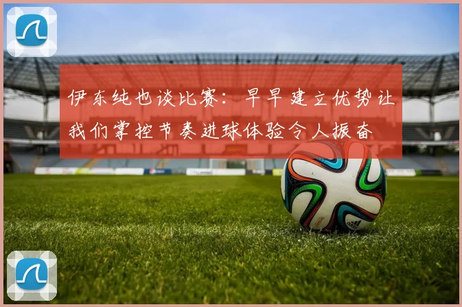 伊东纯也谈比赛：早早建立优势让我们掌控节奏进球体验令人振奋
