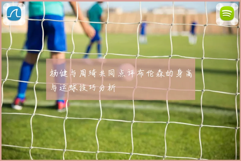 杨健与周琦共同点评布伦森的身高与运球技巧分析