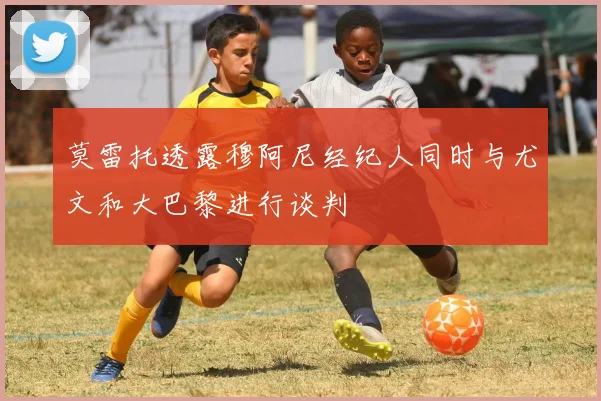 莫雷托透露穆阿尼经纪人同时与尤文和大巴黎进行谈判