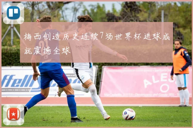 梅西创造历史连续7场世界杯进球成就震撼全球