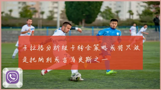 卡拉格分析纽卡转会策略或将只放走托纳利或吉马良斯之一