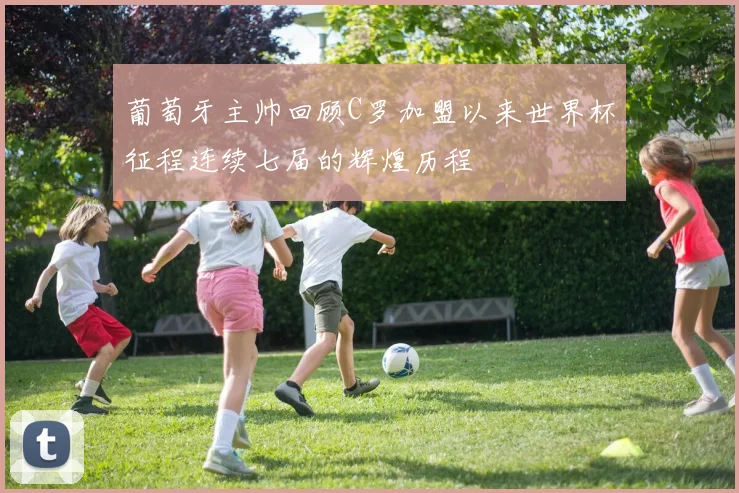 葡萄牙主帅回顾C罗加盟以来世界杯征程连续七届的辉煌历程