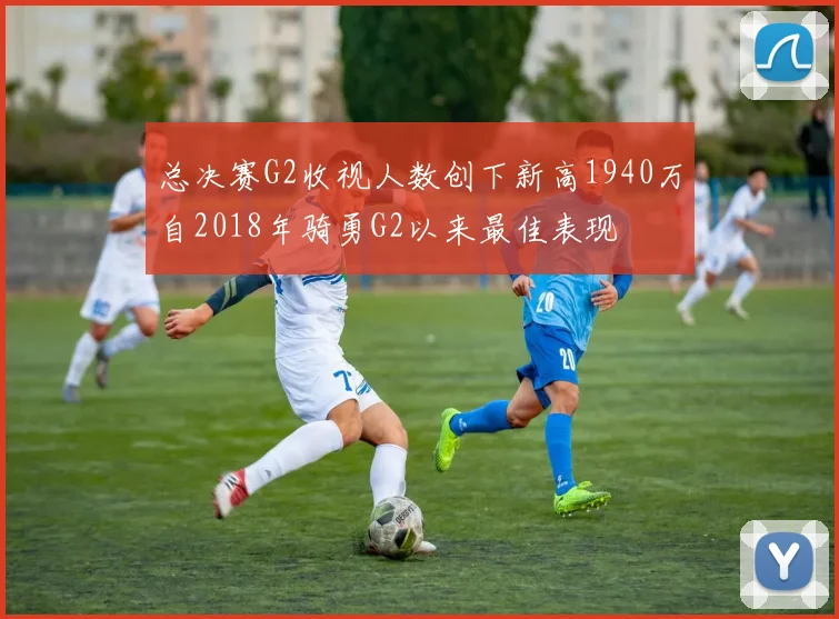 总决赛G2收视人数创下新高1940万自2018年骑勇G2以来最佳表现