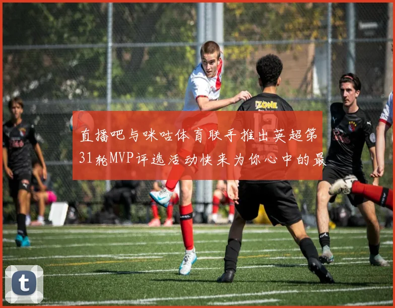 直播吧与咪咕体育联手推出英超第31轮MVP评选活动快来为你心中的最佳球员投票