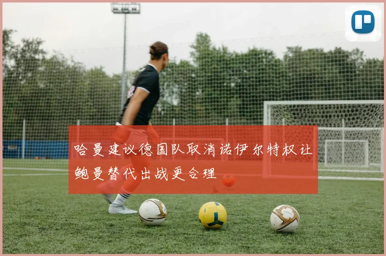 哈曼建议德国队取消诺伊尔特权让鲍曼替代出战更合理