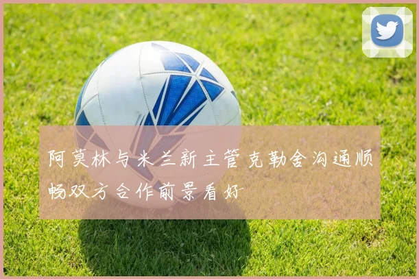 阿莫林与米兰新主管克勒舍沟通顺畅双方合作前景看好