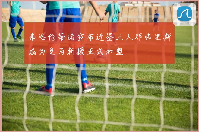 弗洛伦蒂诺宣布连签三人邓弗里斯成为皇马新援正式加盟