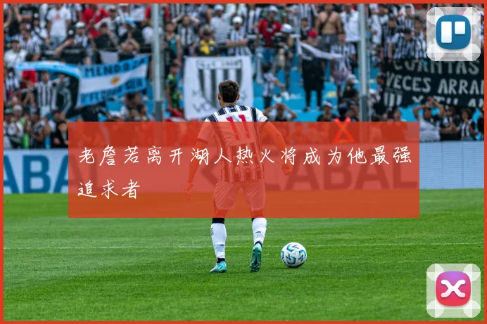 老詹若离开湖人热火将成为他最强追求者