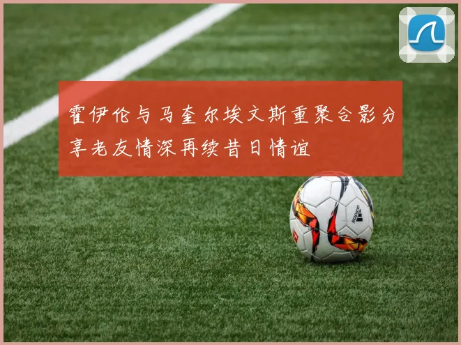 霍伊伦与马奎尔埃文斯重聚合影分享老友情深再续昔日情谊