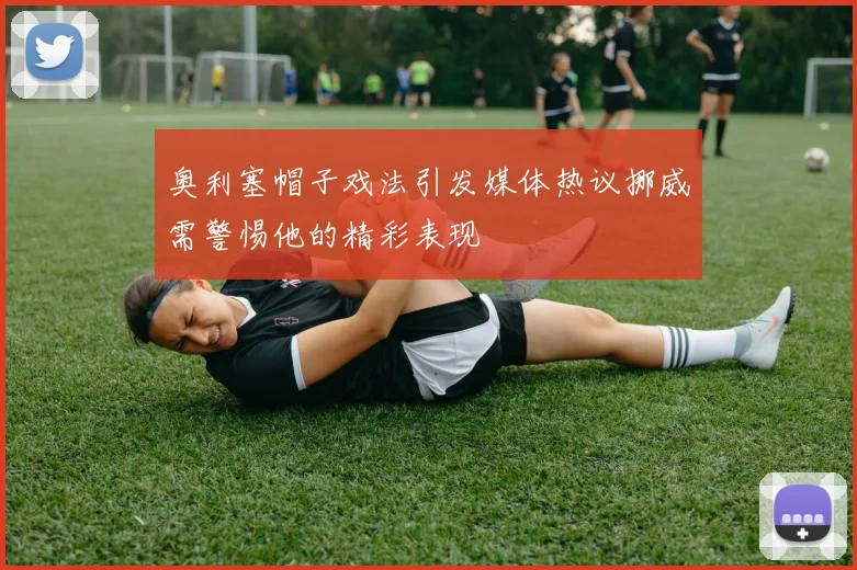 奥利塞帽子戏法引发媒体热议挪威需警惕他的精彩表现