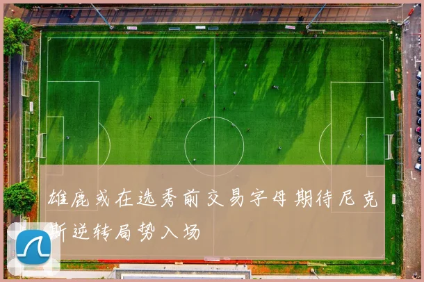 雄鹿或在选秀前交易字母期待尼克斯逆转局势入场