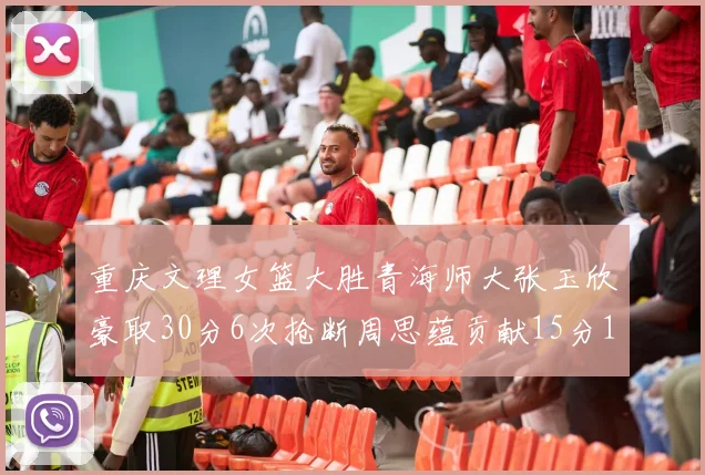 重庆文理女篮大胜青海师大张玉欣豪取30分6次抢断周思蕴贡献15分14篮板10助攻