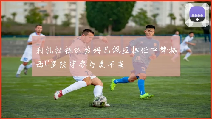 利扎拉祖认为姆巴佩应担任中锋梅西C罗防守参与度不高