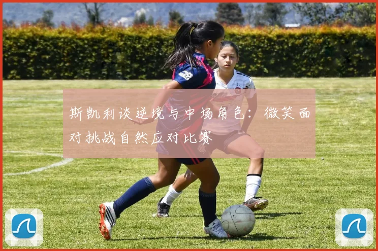 斯凯利谈逆境与中场角色：微笑面对挑战自然应对比赛