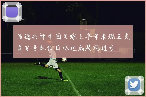 马德兴评中国足球上半年表现五支国字号队伍目标达成展现进步