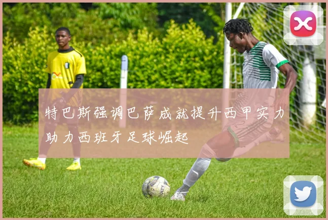 特巴斯强调巴萨成就提升西甲实力助力西班牙足球崛起