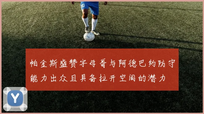 帕金斯盛赞字母哥与阿德巴约防守能力出众且具备拉开空间的潜力