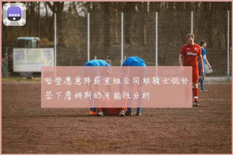 哈登愿意降薪重组合同助骑士低价签下詹姆斯的可能性分析